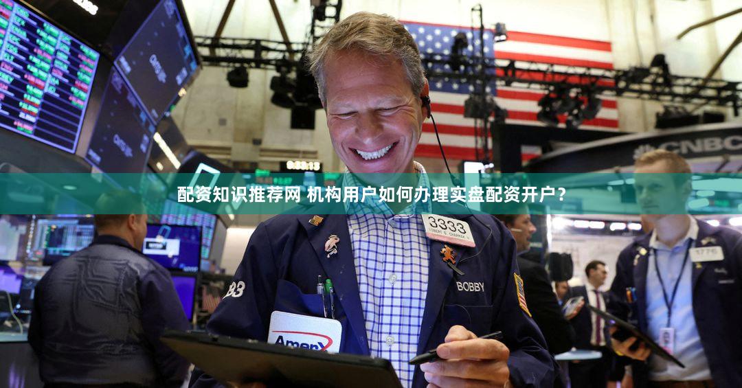 配资知识推荐网 机构用户如何办理实盘配资开户？