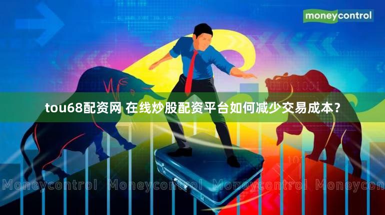 tou68配资网 在线炒股配资平台如何减少交易成本？