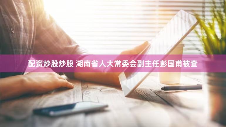配资炒股炒股 湖南省人大常委会副主任彭国甫被查