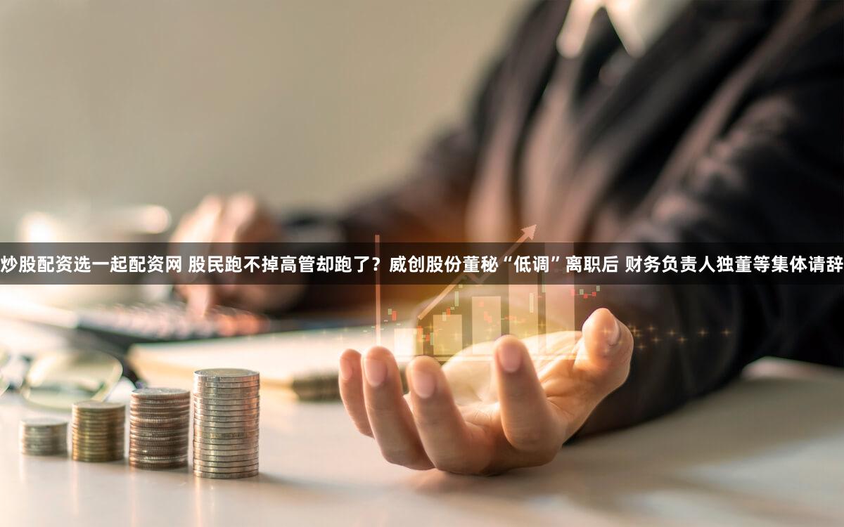 炒股配资选一起配资网 股民跑不掉高管却跑了？威创股份董秘“低调”离职后 财务负责人独董等集体请辞