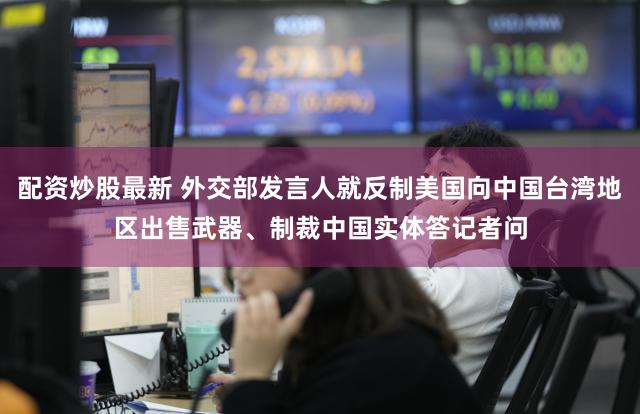 配资炒股最新 外交部发言人就反制美国向中国台湾地区出售武器、制裁中国实体答记者问