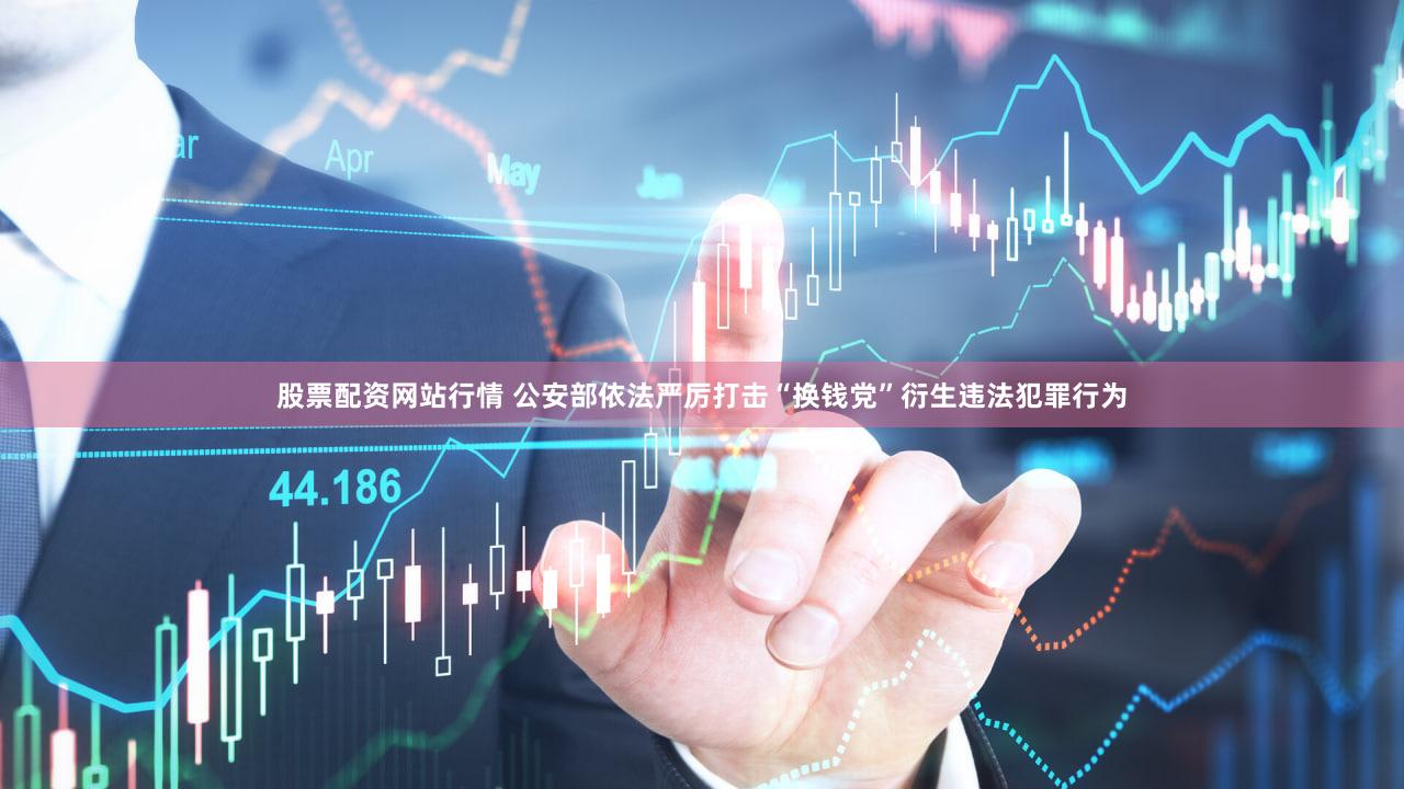 股票配资网站行情 公安部依法严厉打击“换钱党”衍生违法犯罪行为