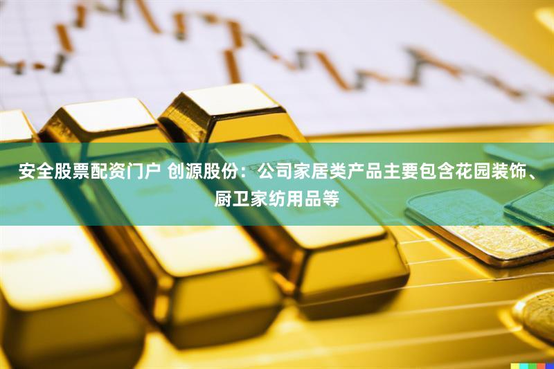 安全股票配资门户 创源股份：公司家居类产品主要包含花园装饰、厨卫家纺用品等