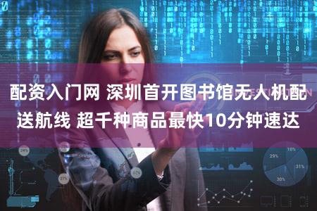配资入门网 深圳首开图书馆无人机配送航线 超千种商品最快10分钟速达