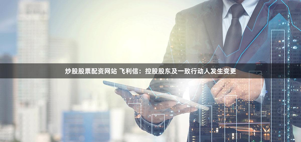 炒股股票配资网站 飞利信：控股股东及一致行动人发生变更