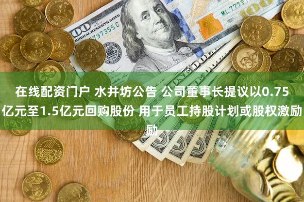 在线配资门户 水井坊公告 公司董事长提议以0.75亿元至1.5亿元回购股份 用于员工持股计划或股权激励