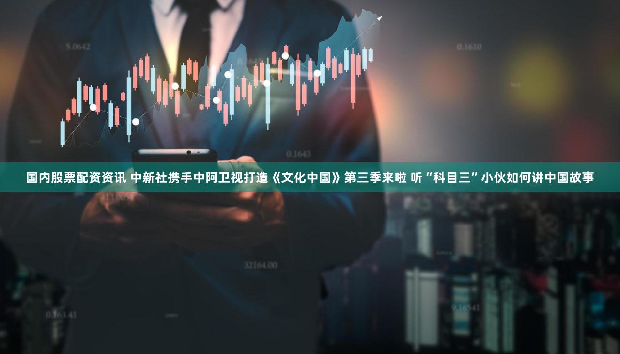 国内股票配资资讯 中新社携手中阿卫视打造《文化中国》第三季来啦 听“科目三”小伙如何讲中国故事