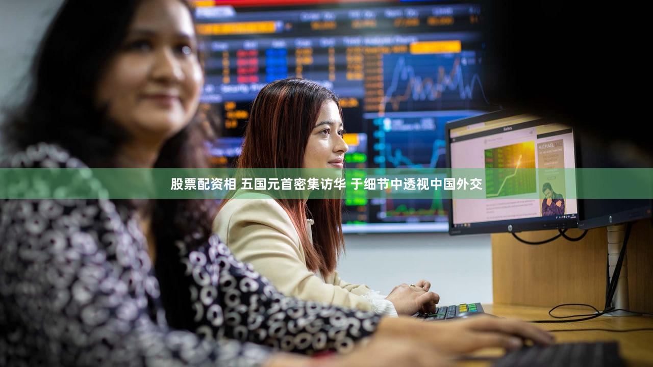 股票配资相 五国元首密集访华 于细节中透视中国外交