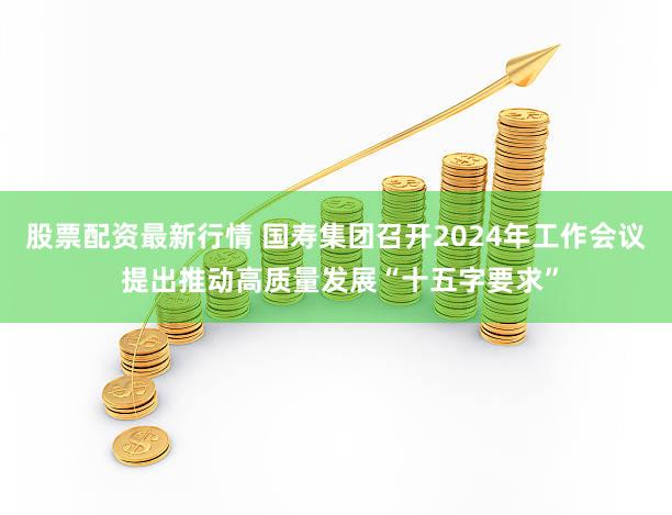 股票配资最新行情 国寿集团召开2024年工作会议 提出推动高质量发展“十五字要求”