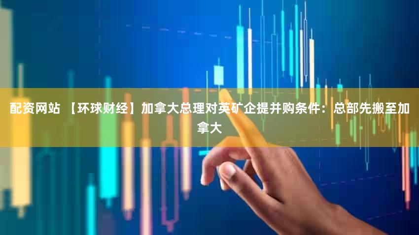配资网站 【环球财经】加拿大总理对英矿企提并购条件：总部先搬至加拿大