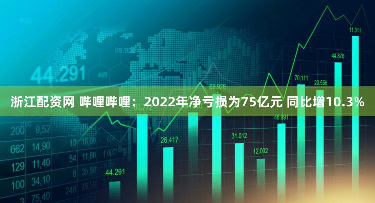 浙江配资网 哔哩哔哩：2022年净亏损为75亿元 同比增10.3%