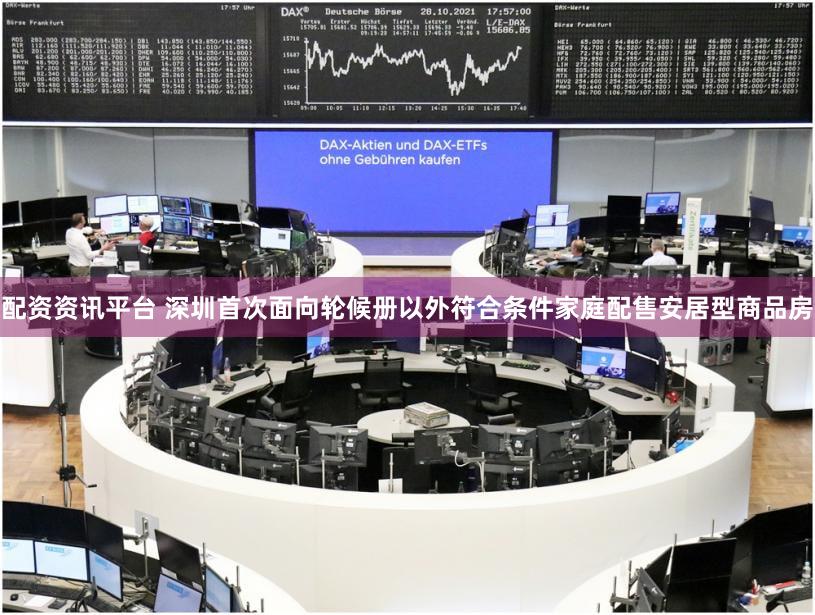 配资资讯平台 深圳首次面向轮候册以外符合条件家庭配售安居型商品房