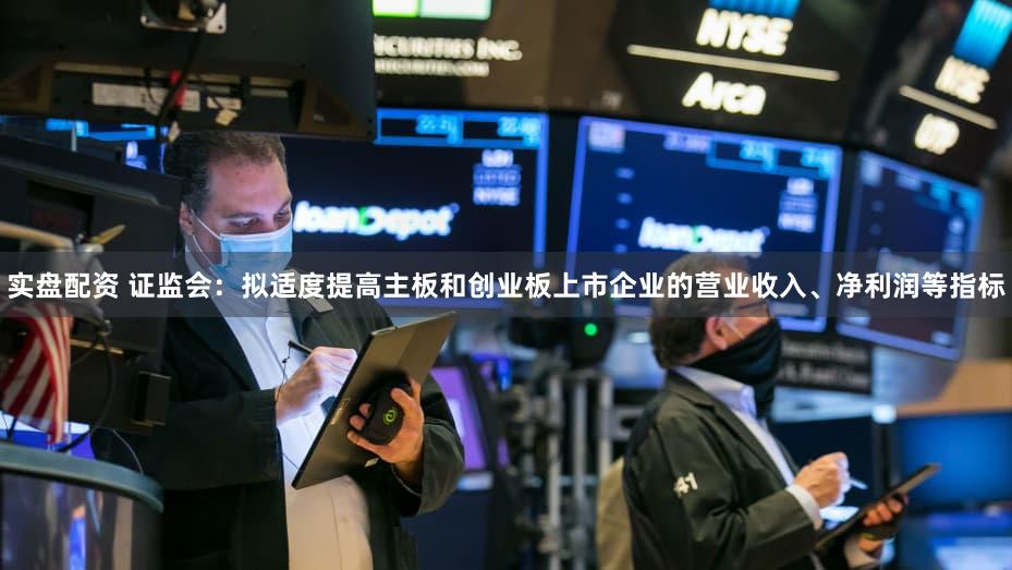 实盘配资 证监会：拟适度提高主板和创业板上市企业的营业收入、净利润等指标