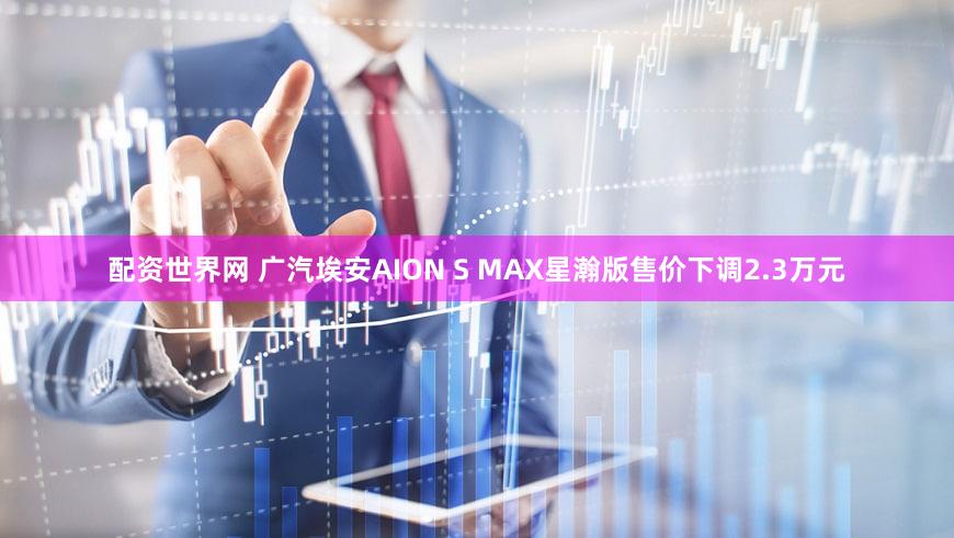 配资世界网 广汽埃安AION S MAX星瀚版售价下调2.3万元