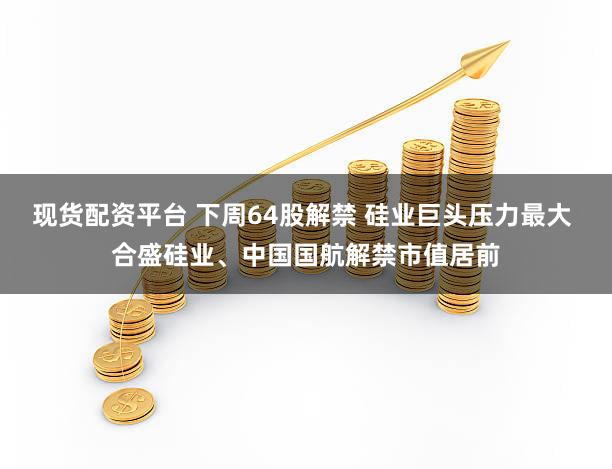 现货配资平台 下周64股解禁 硅业巨头压力最大 合盛硅业、中国国航解禁市值居前