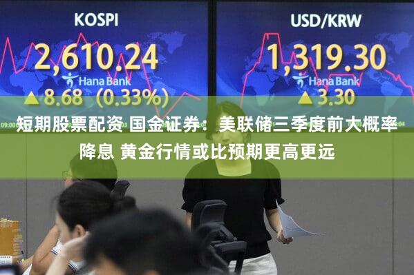 短期股票配资 国金证券：美联储三季度前大概率降息 黄金行情或比预期更高更远