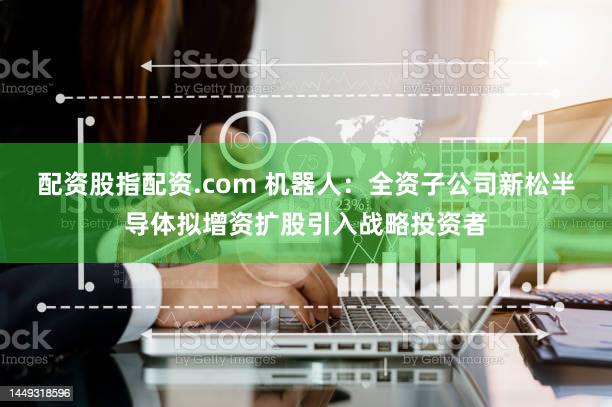 配资股指配资.com 机器人：全资子公司新松半导体拟增资扩股引入战略投资者