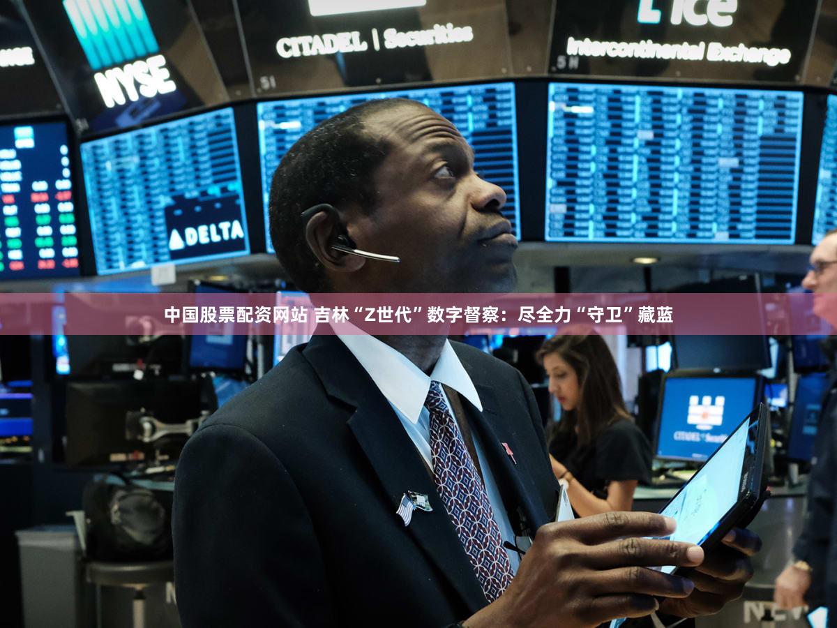中国股票配资网站 吉林“Z世代”数字督察：尽全力“守卫”藏蓝