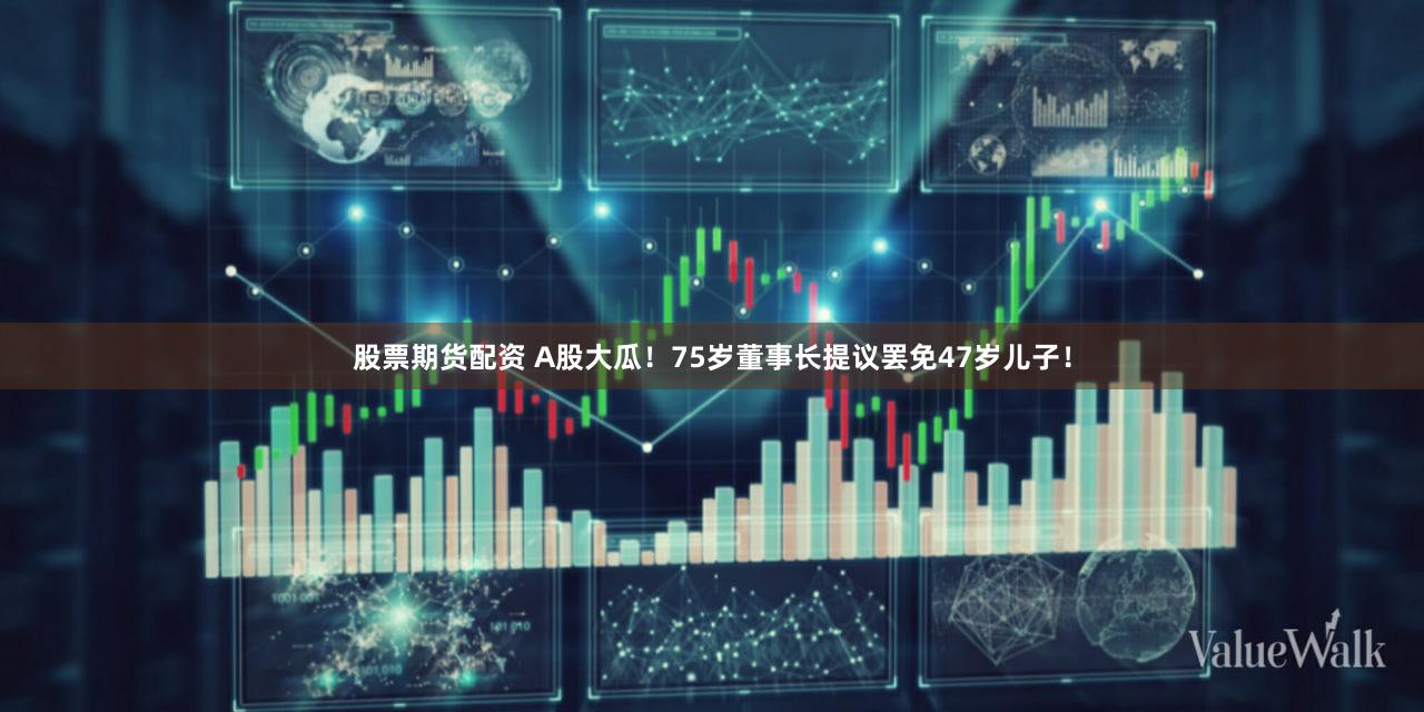 股票期货配资 A股大瓜！75岁董事长提议罢免47岁儿子！