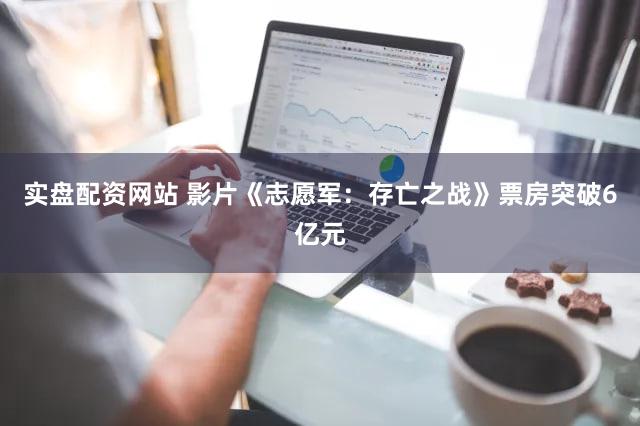 实盘配资网站 影片《志愿军：存亡之战》票房突破6亿元