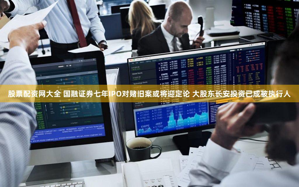 股票配资网大全 国融证券七年IPO对赌旧案或将迎定论 大股东长安投资已成被执行人