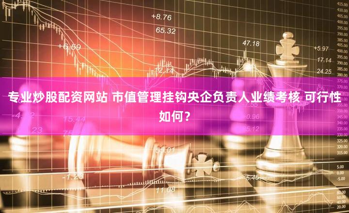 专业炒股配资网站 市值管理挂钩央企负责人业绩考核 可行性如何？