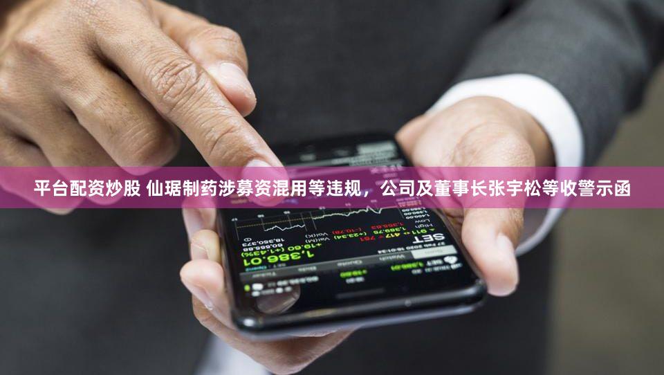 平台配资炒股 仙琚制药涉募资混用等违规，公司及董事长张宇松等收警示函