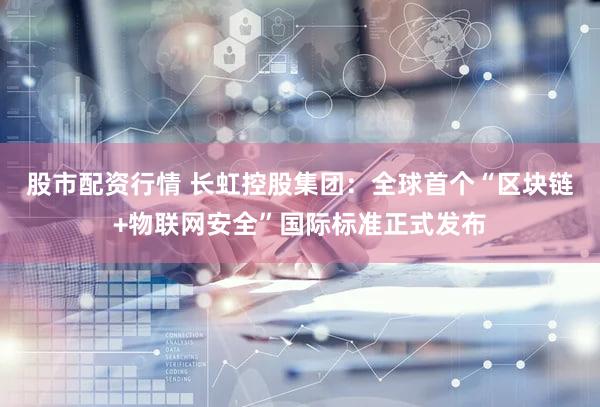 股市配资行情 长虹控股集团：全球首个“区块链+物联网安全”国际标准正式发布