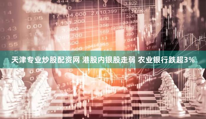天津专业炒股配资网 港股内银股走弱 农业银行跌超3%