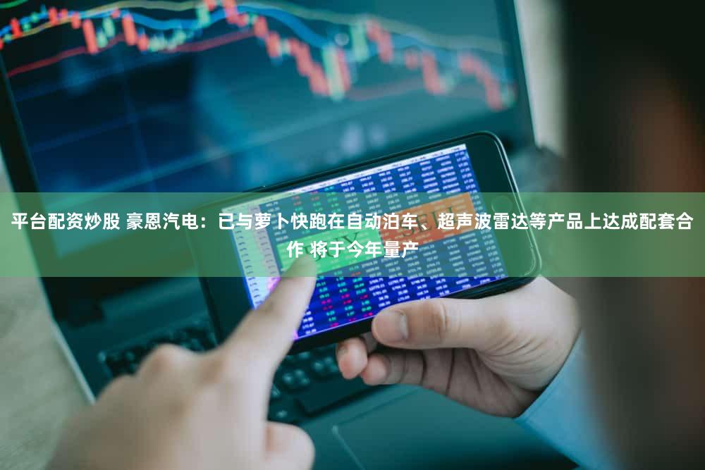 平台配资炒股 豪恩汽电：已与萝卜快跑在自动泊车、超声波雷达等产品上达成配套合作 将于今年量产