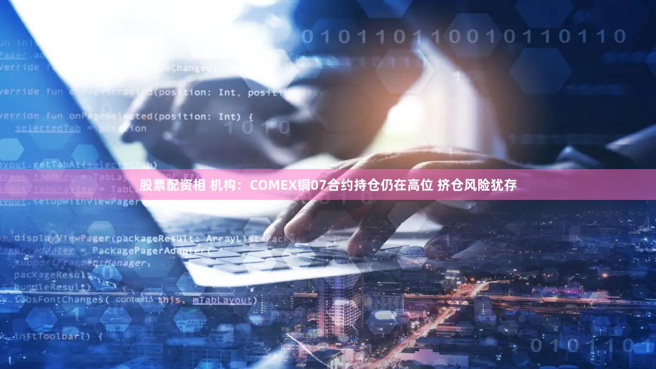 股票配资相 机构：COMEX铜07合约持仓仍在高位 挤仓风险犹存