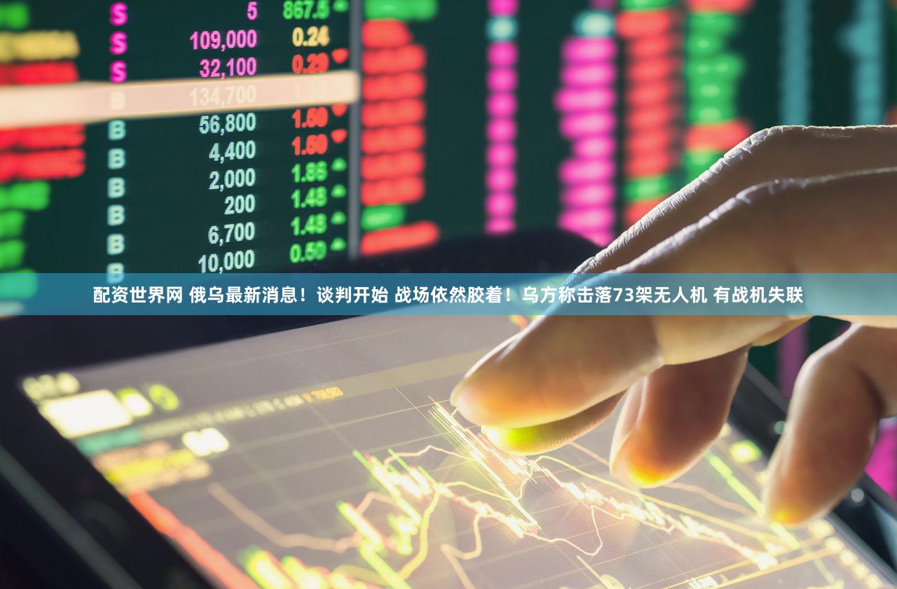 配资世界网 俄乌最新消息！谈判开始 战场依然胶着！乌方称击落73架无人机 有战机失联