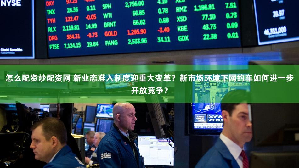 怎么配资炒配资网 新业态准入制度迎重大变革？新市场环境下网约车如何进一步开放竞争？