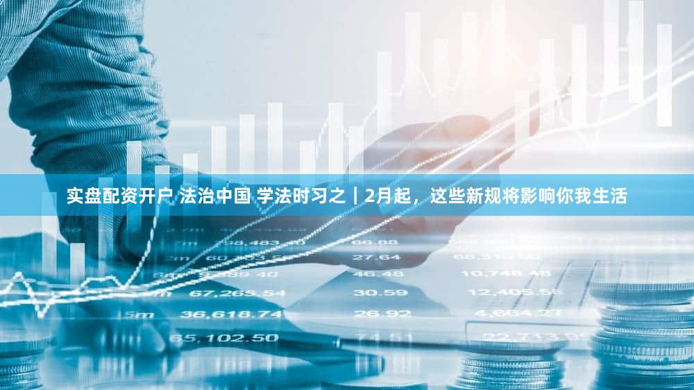 实盘配资开户 法治中国 学法时习之｜2月起，这些新规将影响你我生活