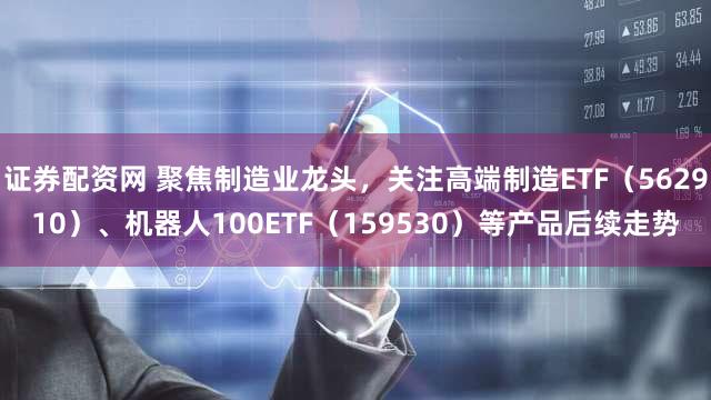 证券配资网 聚焦制造业龙头，关注高端制造ETF（562910）、机器人100ETF（159530）等产品后续走势