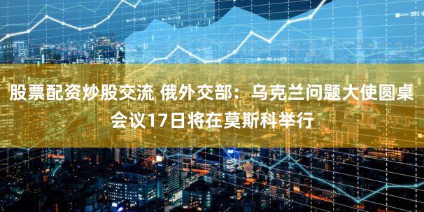 股票配资炒股交流 俄外交部：乌克兰问题大使圆桌会议17日将在莫斯科举行