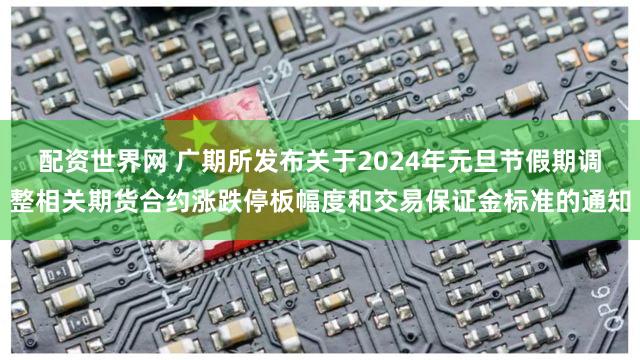 配资世界网 广期所发布关于2024年元旦节假期调整相关期货合约涨跌停板幅度和交易保证金标准的通知