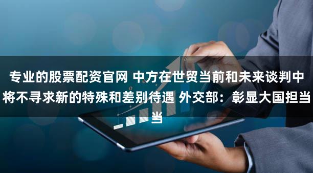 专业的股票配资官网 中方在世贸当前和未来谈判中将不寻求新的特殊和差别待遇 外交部：彰显大国担当