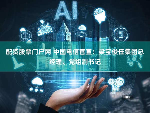 配资股票门户网 中国电信官宣：梁宝俊任集团总经理、党组副书记