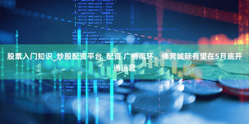 股票入门知识_炒股配资平台_配资 广佛南环、佛莞城际有望在5月底开通运营