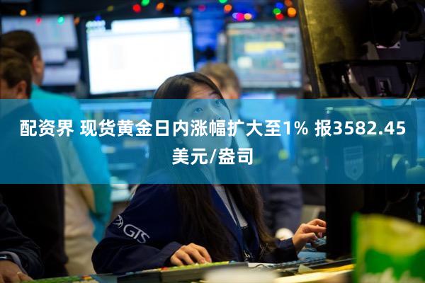 配资界 现货黄金日内涨幅扩大至1% 报3582.45美元/盎司