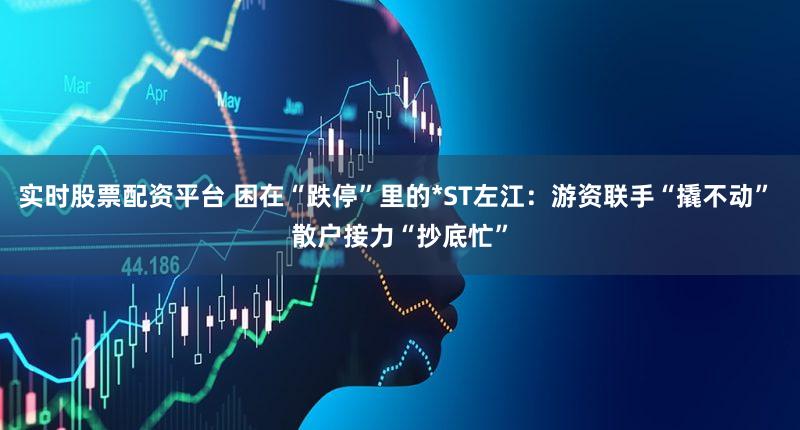 实时股票配资平台 困在“跌停”里的*ST左江：游资联手“撬不动” 散户接力“抄底忙”