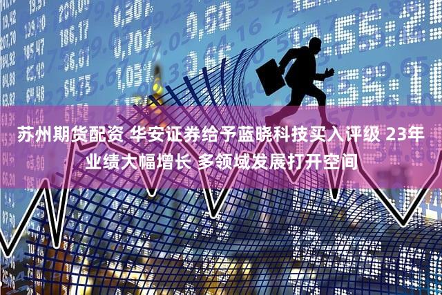 苏州期货配资 华安证券给予蓝晓科技买入评级 23年业绩大幅增长 多领域发展打开空间