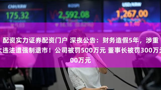配资实力证券配资门户 深夜公告：财务造假5年，涉重大违法遭强制退市！公司被罚500万元 董事长被罚300万元