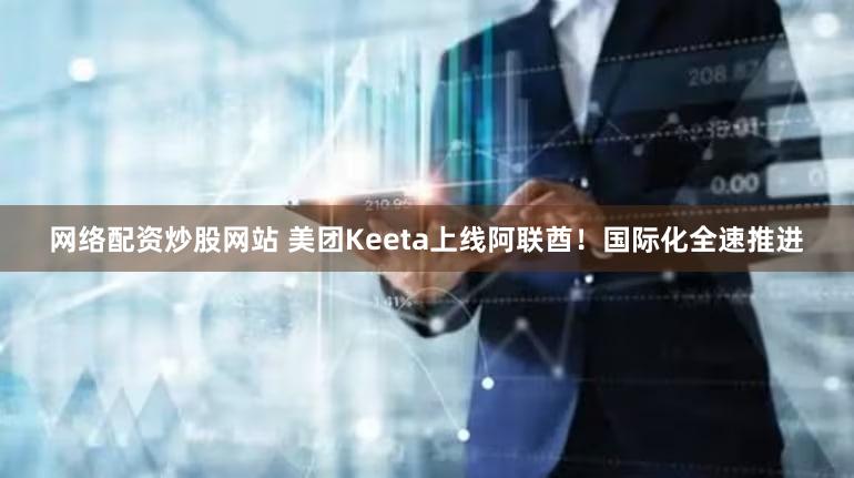 网络配资炒股网站 美团Keeta上线阿联酋！国际化全速推进