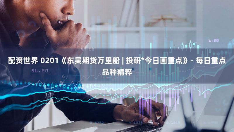 配资世界 0201《东吴期货万里船 | 投研*今日画重点》- 每日重点品种精粹
