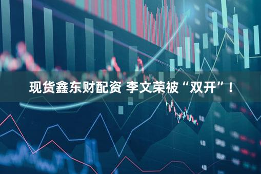 现货鑫东财配资 李文荣被“双开”！