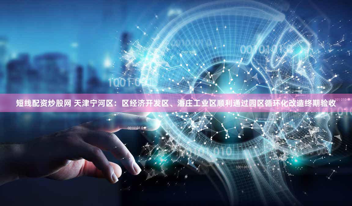 短线配资炒股网 天津宁河区：区经济开发区、潘庄工业区顺利通过园区循环化改造终期验收