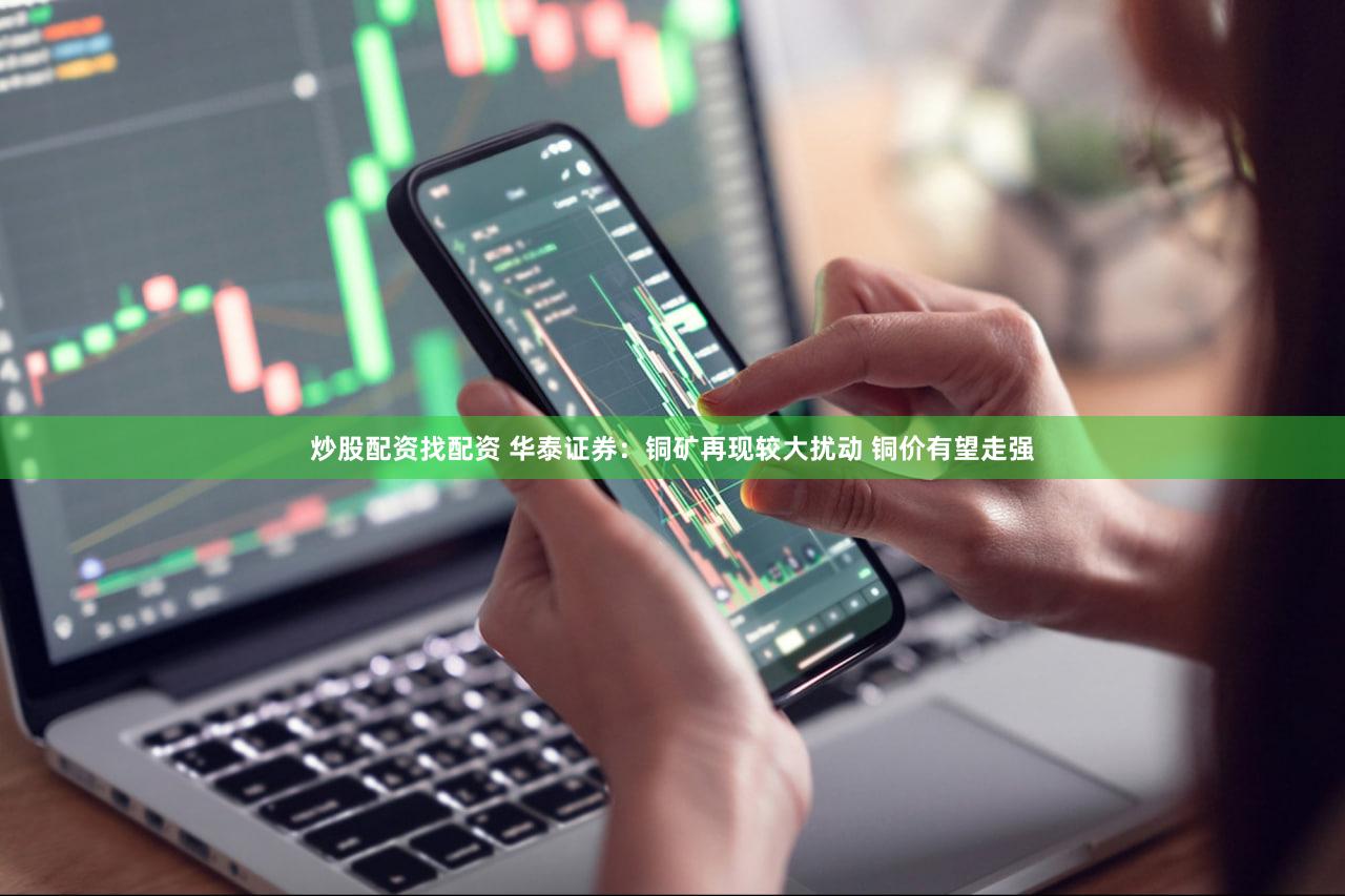 炒股配资找配资 华泰证券：铜矿再现较大扰动 铜价有望走强
