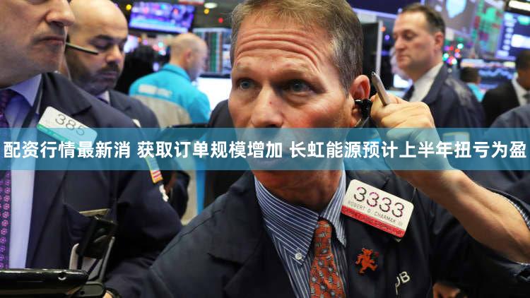 配资行情最新消 获取订单规模增加 长虹能源预计上半年扭亏为盈